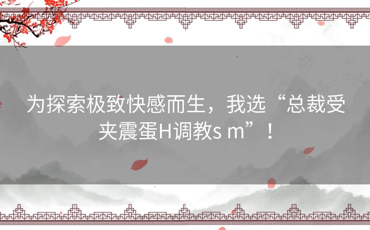 为探索极致快感而生，我选“总裁受夹震蛋H调教s m”！