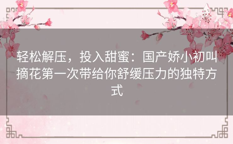 轻松解压，投入甜蜜：国产娇小初叫摘花第一次带给你舒缓压力的独特方式
