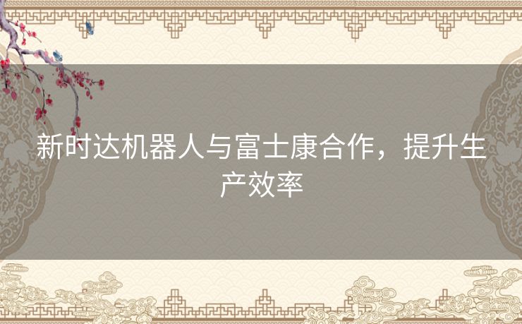 新时达机器人与富士康合作，提升生产效率