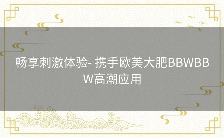 畅享刺激体验- 携手欧美大肥BBWBBW高潮应用