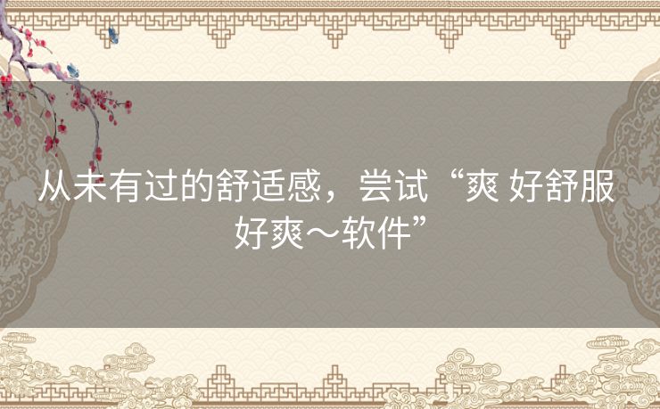 从未有过的舒适感，尝试“爽 好舒服 好爽～软件”