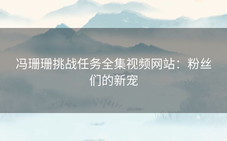 冯珊珊挑战任务全集视频网站：粉丝们的新宠