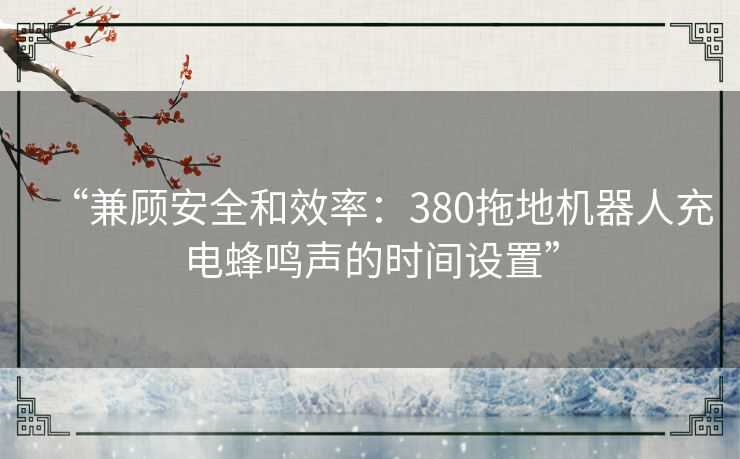 “兼顾安全和效率：380拖地机器人充电蜂鸣声的时间设置”