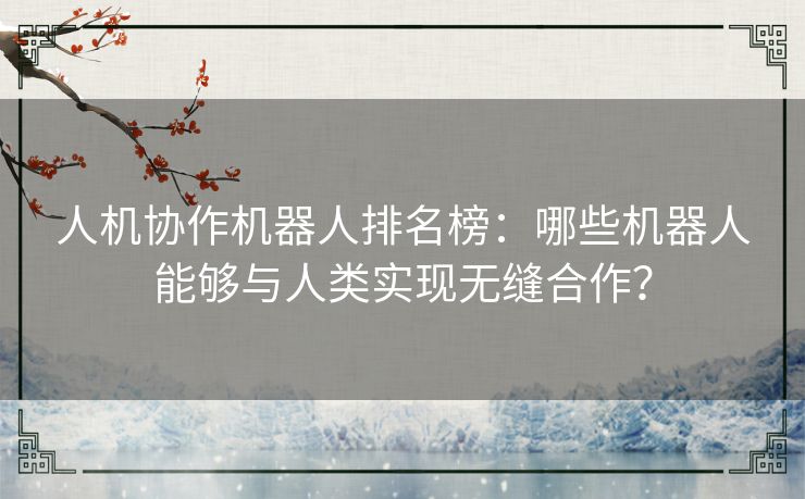 人机协作机器人排名榜：哪些机器人能够与人类实现无缝合作？