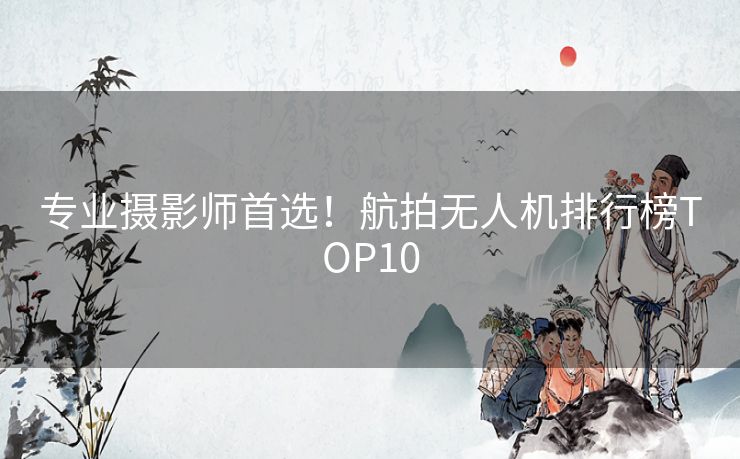 专业摄影师首选！航拍无人机排行榜TOP10