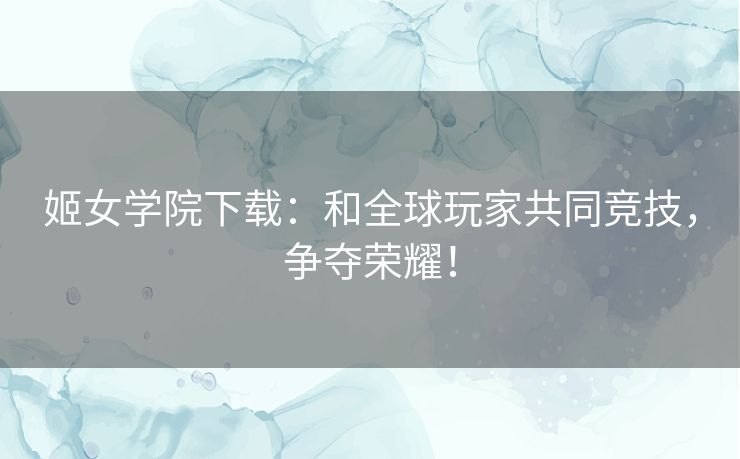 姬女学院下载：和全球玩家共同竞技，争夺荣耀！