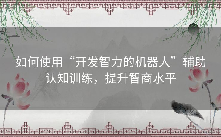 如何使用“开发智力的机器人”辅助认知训练，提升智商水平