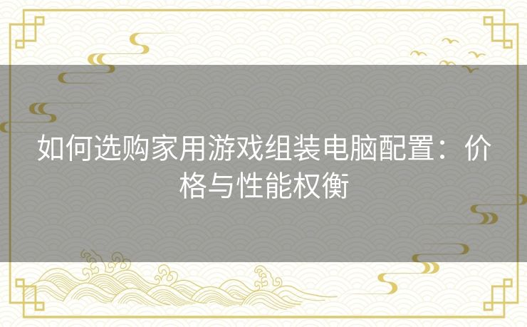 如何选购家用游戏组装电脑配置：价格与性能权衡