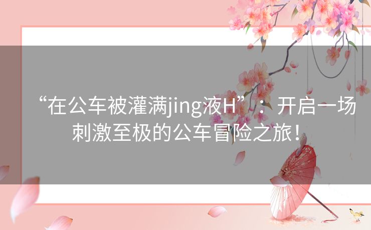 “在公车被灌满jing液H”：开启一场刺激至极的公车冒险之旅！