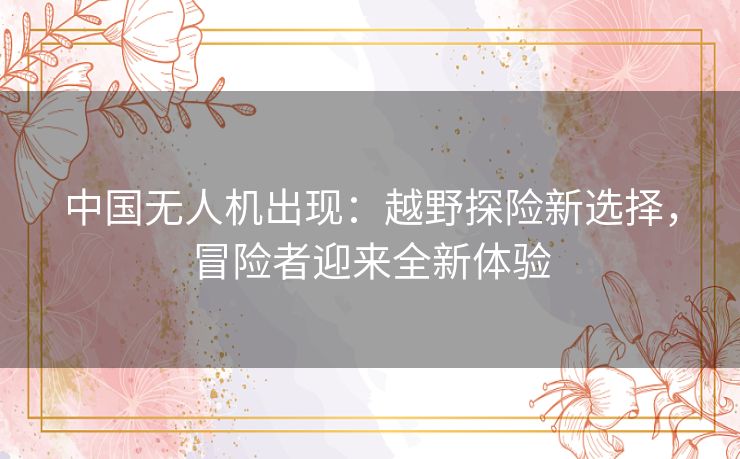 中国无人机出现：越野探险新选择，冒险者迎来全新体验