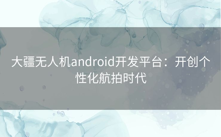 大疆无人机android开发平台：开创个性化航拍时代