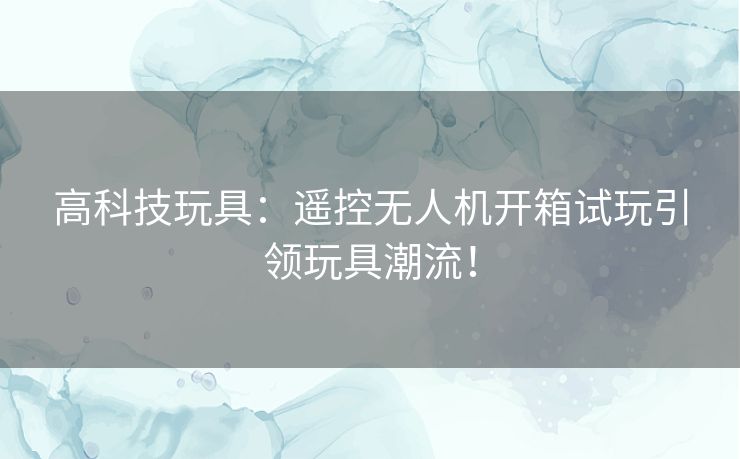 高科技玩具：遥控无人机开箱试玩引领玩具潮流！