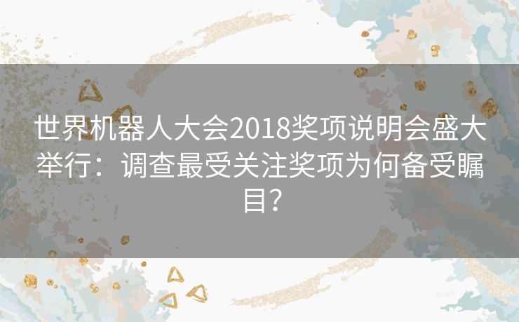 世界机器人大会2018奖项说明会盛大举行：调查最受关注奖项为何备受瞩目？