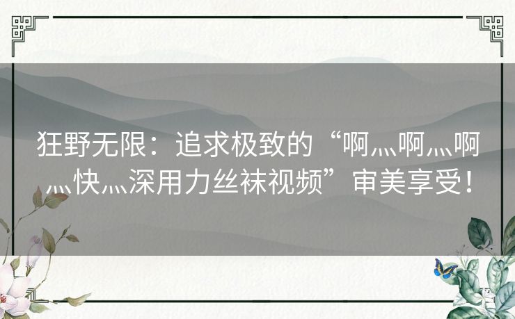 狂野无限：追求极致的“啊灬啊灬啊灬快灬深用力丝袜视频”审美享受！