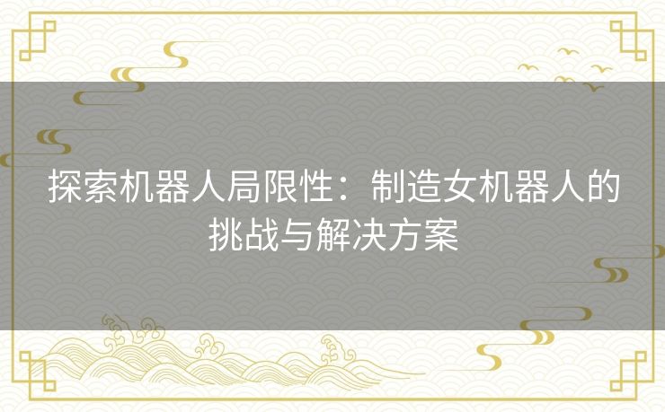 探索机器人局限性：制造女机器人的挑战与解决方案