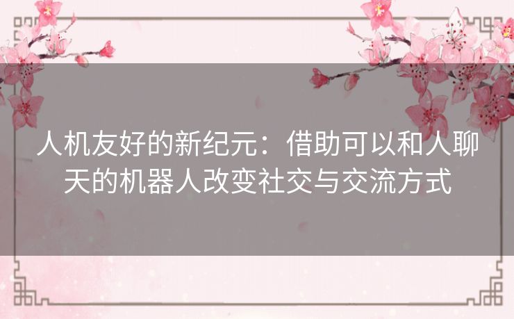 人机友好的新纪元：借助可以和人聊天的机器人改变社交与交流方式