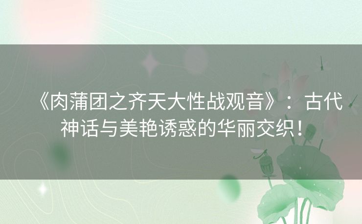 《肉蒲团之齐天大性战观音》：古代神话与美艳诱惑的华丽交织！