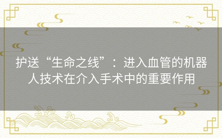 护送“生命之线”：进入血管的机器人技术在介入手术中的重要作用