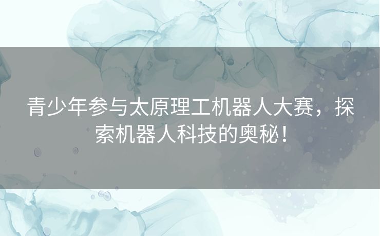 青少年参与太原理工机器人大赛，探索机器人科技的奥秘！