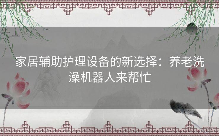 家居辅助护理设备的新选择：养老洗澡机器人来帮忙