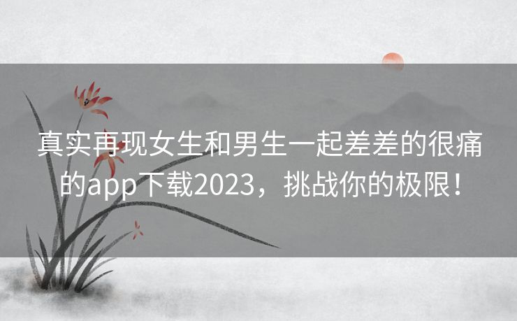 真实再现女生和男生一起差差的很痛的app下载2023，挑战你的极限！