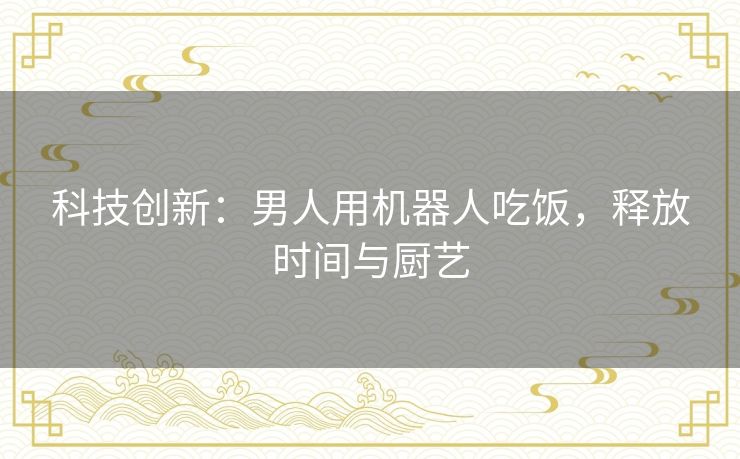 科技创新：男人用机器人吃饭，释放时间与厨艺