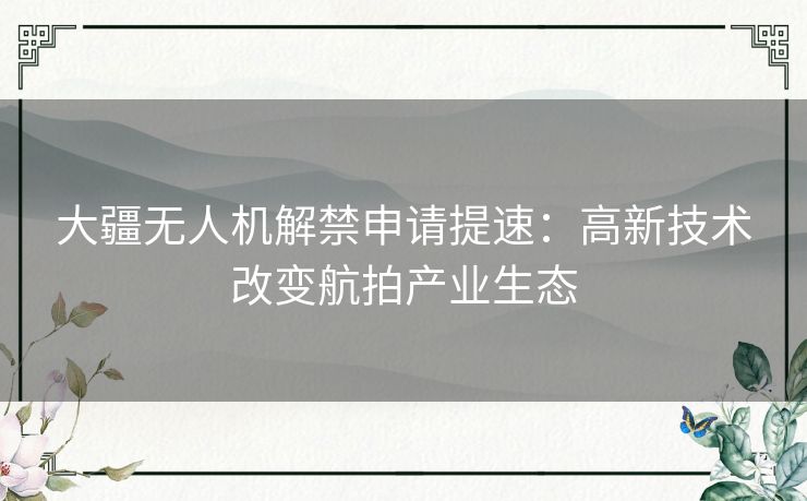 大疆无人机解禁申请提速：高新技术改变航拍产业生态