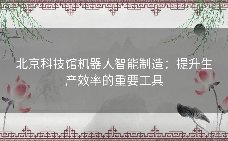 北京科技馆机器人智能制造：提升生产效率的重要工具