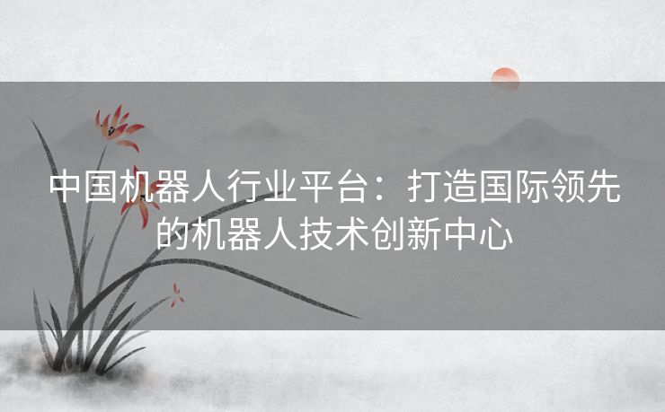 中国机器人行业平台：打造国际领先的机器人技术创新中心