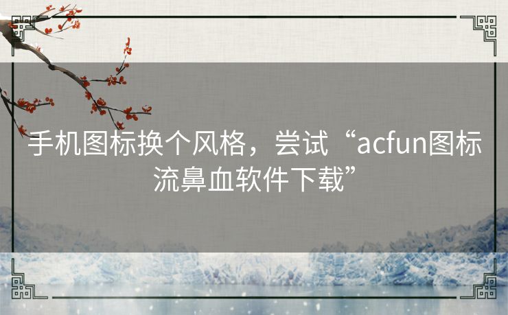 手机图标换个风格，尝试“acfun图标流鼻血软件下载”