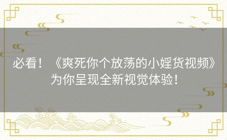 必看！《爽死你个放荡的小婬货视频》为你呈现全新视觉体验！