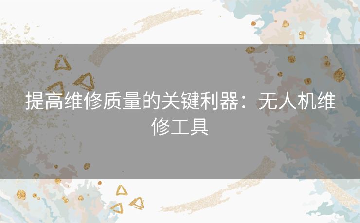 提高维修质量的关键利器：无人机维修工具