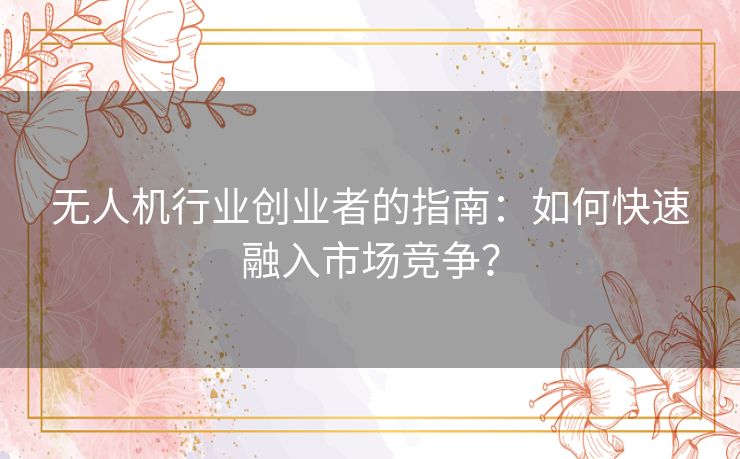 无人机行业创业者的指南：如何快速融入市场竞争？