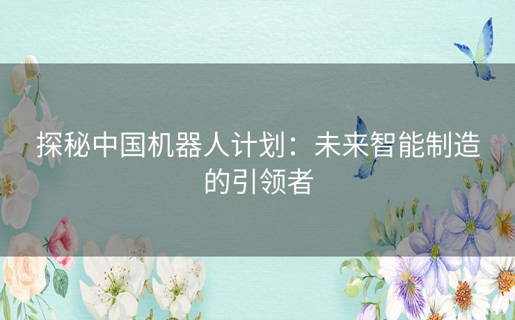 探秘中国机器人计划：未来智能制造的引领者
