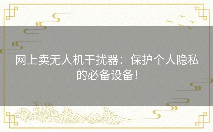 网上卖无人机干扰器：保护个人隐私的必备设备！