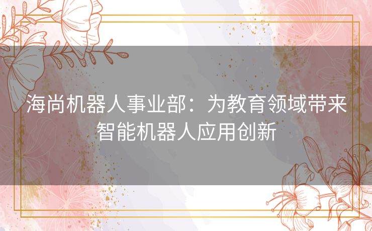 海尚机器人事业部：为教育领域带来智能机器人应用创新
