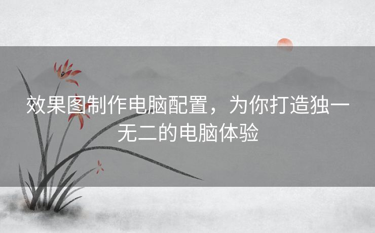 效果图制作电脑配置，为你打造独一无二的电脑体验
