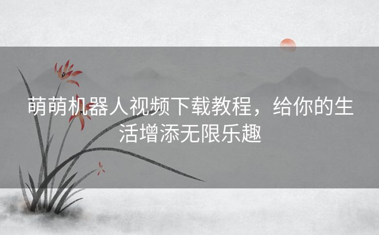 萌萌机器人视频下载教程，给你的生活增添无限乐趣