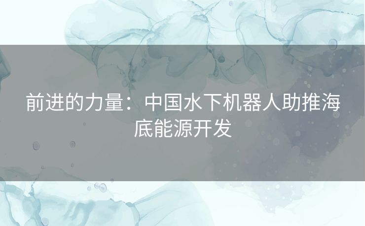 前进的力量：中国水下机器人助推海底能源开发