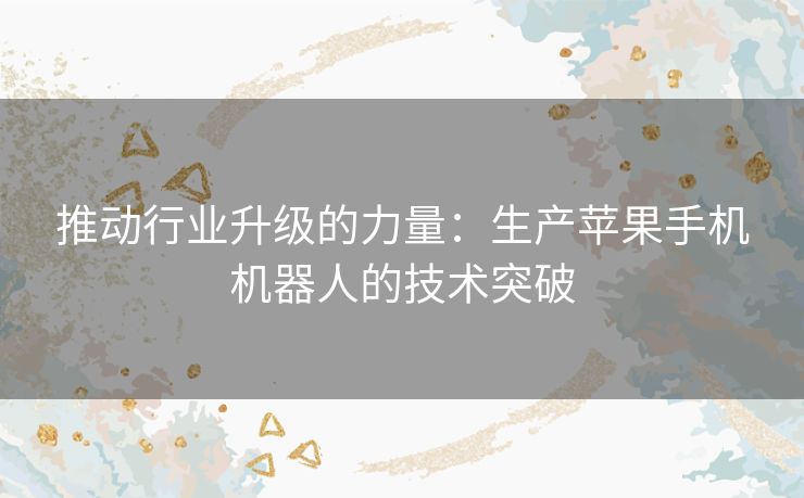 推动行业升级的力量：生产苹果手机机器人的技术突破