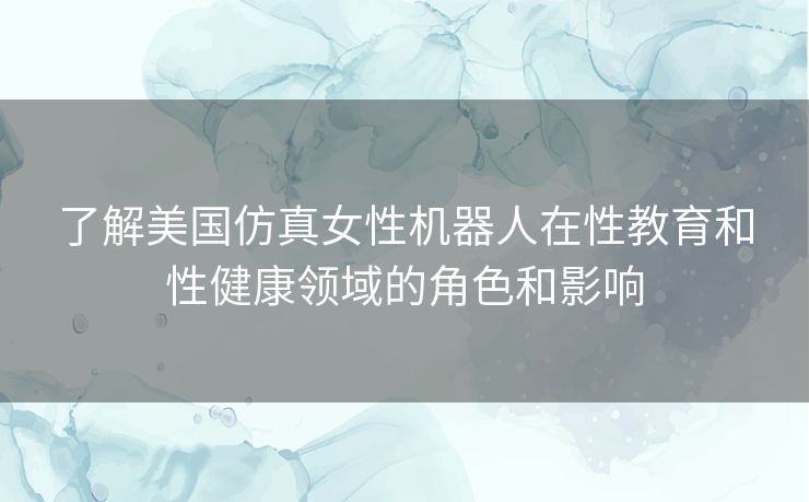 了解美国仿真女性机器人在性教育和性健康领域的角色和影响