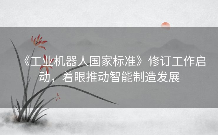《工业机器人国家标准》修订工作启动，着眼推动智能制造发展