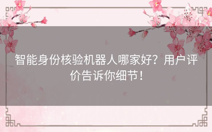 智能身份核验机器人哪家好？用户评价告诉你细节！