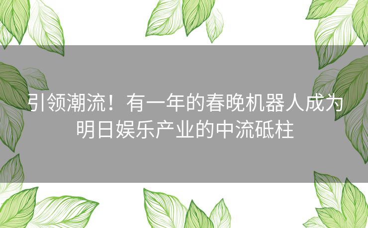 引领潮流！有一年的春晚机器人成为明日娱乐产业的中流砥柱
