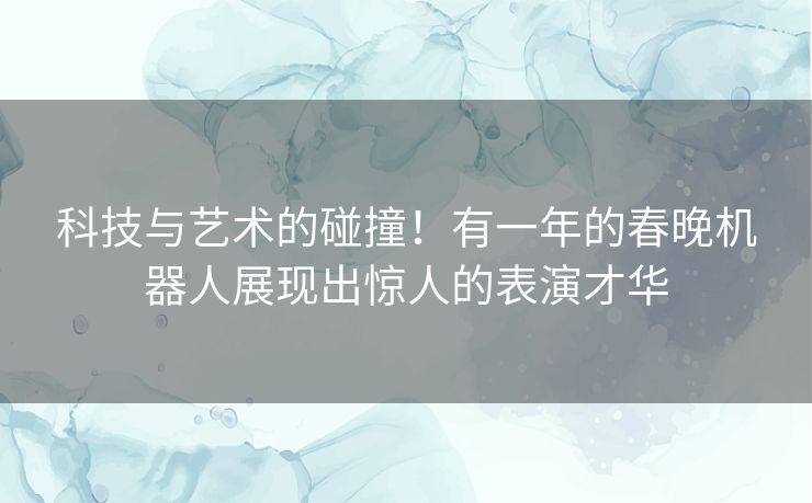 科技与艺术的碰撞！有一年的春晚机器人展现出惊人的表演才华
