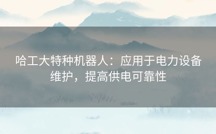 哈工大特种机器人：应用于电力设备维护，提高供电可靠性