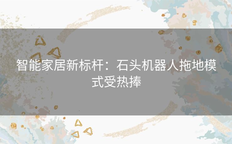 智能家居新标杆：石头机器人拖地模式受热捧