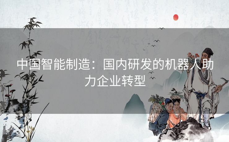 中国智能制造：国内研发的机器人助力企业转型