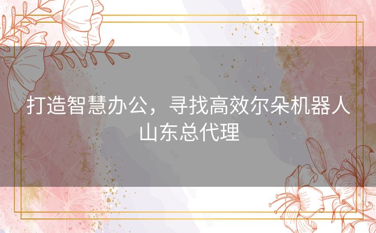 打造智慧办公，寻找高效尔朵机器人山东总代理