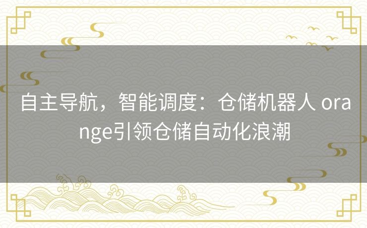 自主导航，智能调度：仓储机器人 orange引领仓储自动化浪潮